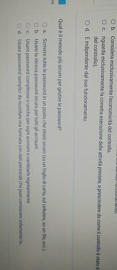 zonamento.
b. Considera esclusivamente l'economicità del controllo.
co riguarda esclusivamente la corretta esecuzione delle attività previste, a prescindere da come il controllo è stato de
del controllo).
d. È indipendente dal suo funzionamento.
Qual è il metodo più sicuro per gestire le password?
ra
a. Scrivere tutte le password in un posto che ritieni sicuro (su un foglio di carta, sul cellulare, su un file, ecc.).
b. Usare la stessa password sicura per tutti gli account.
c. Usare password complesse e uniche per ogni account e cambiarle regolarmente.
d. Usare password semplici da ricordare ma formata con dati personali che puoi conoscere solamente tu.