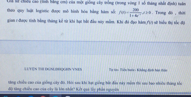 Giả sử chiếu cao (tỉnh băng cm) của một giống cây trồng (trong vòng 1 số tháng nhất định) tuân 
theo quy luật logistic được mô hình hóa bằng hàm số: f(t)= 200/1+4e^(-t) , t≥ 0. Trong đó , thời 
gian / được tính bằng tháng kể từ khi hạt bắt đầu nảy mằm. Khi đó đạo hàm f'(t) sẽ biểu thị tốc độ 
LUYỆN THI ĐGNLĐHQGHN VNES Tự tin- Tiền bước- Khẳng định bán thân 
tăng chiều cao của giống cây đó. Hỏi sau khi hạt giống bắt đầu này mầm thì sau bao nhiêu tháng tốc 
độ tăng chiều cao của cây là lớn nhất? Kết quả lấy phần nguyên