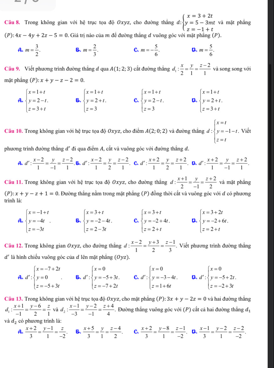 Trong không gian với hệ trục tọa độ Oxyz, cho đường thắng d: beginarrayl x=3+2t y=5-3mt z=-1+tendarray. và mặt phẳng
(P): 4x-4y+2z-5=0. Giá trị nào của m đề đường thắng d vuông góc với mặt phẳng (P).
A. m= 3/2 . m= 2/3 . m=- 5/6 . D. m= 5/6 .
B.
C.
Câu 9. Viết phương trình đường thắng đ qua A(1;2;3) cắt đường thắng d_1: x/2 = y/1 = (z-2)/1  và song song với
mặt phắng (P): x+y-z-2=0.
A. beginarrayl x=1+t y=2-t. z=3+tendarray. B. beginarrayl x=1+t y=2+t. z=3endarray. C. beginarrayl x=1+t y=2-t. z=3endarray. D. beginarrayl x=1+t y=2+t. z=3+tendarray.
Câu 10. Trong không gian với hệ trục tọa độ Oxyz, cho điểm A(2;0;2) và đường thắng d:beginarrayl x=t y=-1-t, z=tendarray.. Viết
phương trình đường thắng d' đi qua điểm A, cắt và vuông góc với đường thắng d.
A. d': (x-2)/1 = y/-1 = (z-2)/1 . B. d': (x-2)/1 = y/2 = (z-2)/1 . C. d': (x+2)/1 = y/2 = (z+2)/1 . D. d': (x+2)/1 = y/-1 = (z+2)/1 .
Câu 11. Trong không gian với hệ trục tọa độ Oxyz, cho đường thắng d: (x+1)/2 = y/-1 = (z+2)/2  và mặt phẳng
(P): x+y-z+1=0. Đường thẳng nằm trong mặt phẳng (P) đồng thời cắt và vuông góc với d có phương
trình là:
A. beginarrayl x=-1+t y=-4t z=-3tendarray. . B. beginarrayl x=3+t y=-2-4t. z=2-3tendarray. C beginarrayl x=3+t y=-2+4t. z=2+tendarray. D. beginarrayl x=3+2t y=-2+6t. z=2+tendarray.
Câu 12. Trong không gian Oxyz, cho đường thẳng đ :  (x-2)/1 = (y+3)/2 = (z-1)/3 . Viết phương trình đường thắng
d' là hình chiếu vuông góc của d lên mặt phẳng (Oyz).
A. d':beginarrayl x=-7+2t y=0 z=-5+3tendarray. . B. d':beginarrayl x=0 y=-5+3t. z=-7+2tendarray. C. d':beginarrayl x=0 y=-3-4t. z=1+6tendarray. D. d':beginarrayl x=0 y=-5+2t. z=-2+3tendarray.
Câu 13. Trong không gian với hệ trục tọa độ Oxyz, cho mặt phăng (P): 3x+y-2z=0 và hai đường thắng
d_1: (x+1)/-1 = (y-6)/2 = z/1  và d_2: (x-1)/-3 = (y-2)/-1 = (z+4)/4 . Đường thẳng vuông góc với (P) cắt cả hai đường thẳng d_1
và d_2 có phương trình là:
A.  (x+2)/3 = (y-1)/1 = z/-2 . B.  (x+5)/3 = y/1 = (z-4)/2 . C.  (x+2)/3 = (y-8)/1 = (z-1)/-2  . D.  (x-1)/3 = (y-2)/1 = (z-2)/-2 .