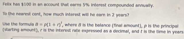 Felix has $100 in an account that earns 5% interest compounded annually. 
To the nearest cent, how much interest will he earn in 2 years? 
Use the formula B=p(1+r)^t , where B is the balance (final amount), p is the principal 
(starting amount), r is the interest rate expressed as a decimal, and t is the time in years