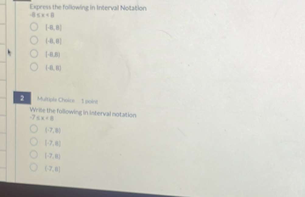 Express the following in Interval Notation
-8≤ x<8</tex>
[-8,8]
(-8,8)
(-8,8)
(-8,8)
2 Multiple Choice 1 point
Write the following in interval notation
-7≤ x<8</tex>
(-7,8)
[-7,8]
(-7,8)
(-7,8)