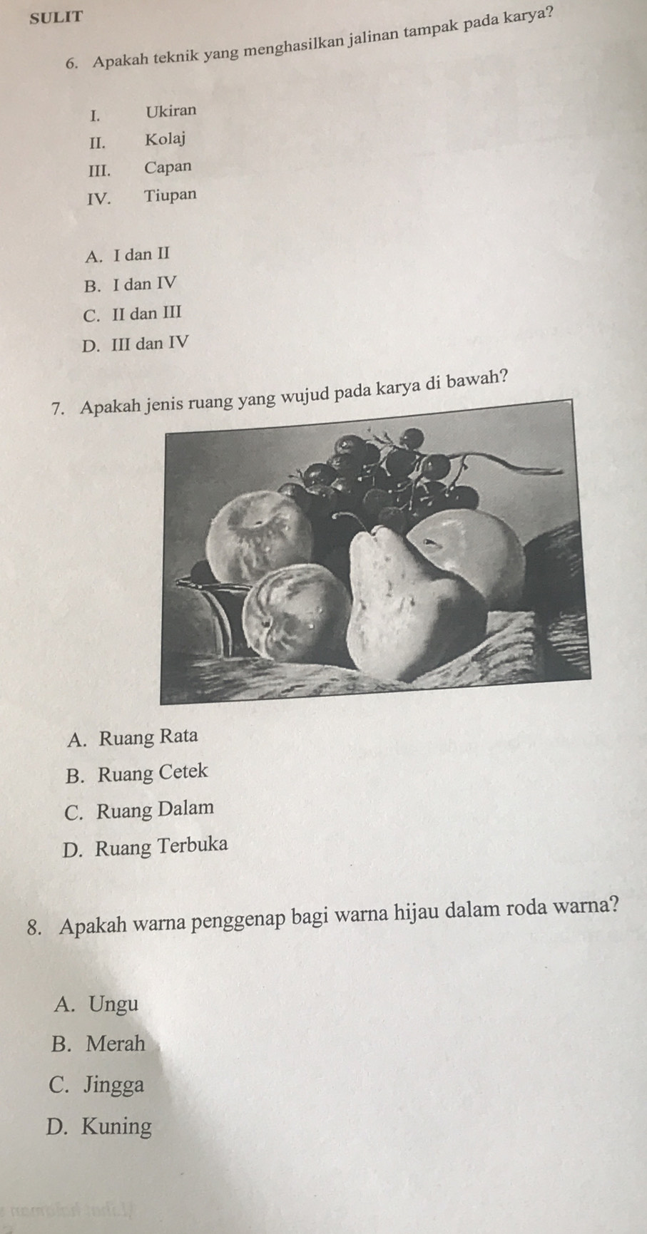 SULIT
6. Apakah teknik yang menghasilkan jalinan tampak pada karya?
I. Ukiran
II. Kolaj
III. Capan
IV. Tiupan
A. I dan II
B. I dan IV
C. II dan III
D. III dan IV
7. Apakad pada karya di bawah?
A. Ruang Rata
B. Ruang Cetek
C. Ruang Dalam
D. Ruang Terbuka
8. Apakah warna penggenap bagi warna hijau dalam roda warna?
A. Ungu
B. Merah
C. Jingga
D. Kuning