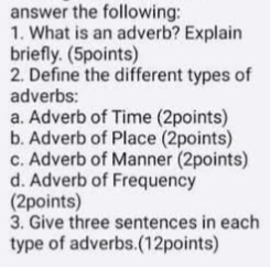 answer the following: 
1. What is an adverb? Explain 
briefly. (5points) 
2. Define the different types of 
adverbs: 
a. Adverb of Time (2points) 
b. Adverb of Place (2points) 
c. Adverb of Manner (2points) 
d. Adverb of Frequency 
(2points) 
3. Give three sentences in each 
type of adverbs.(12points)