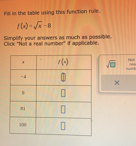 Fill in the table using this function rule.
f(x)=sqrt(x)-8
Simplify your answers as much as possible.
Click "Not a real number" if applicable.
Not
rea
sqrt(□ ) numb
×