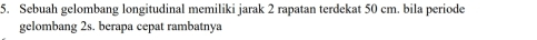 Sebuah gelombang longitudinal memiliki jarak 2 rapatan terdekat 50 cm. bila periode 
gelombang 2s. berapa cepat rambatnya