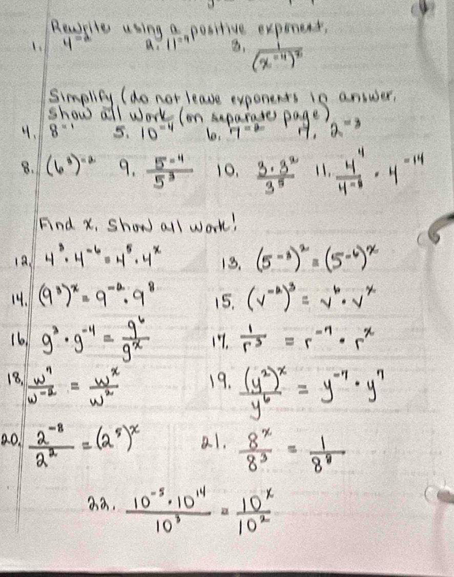 Reaplle using a positive expenent,
4^(-2) a.11^(-4) , frac i(x^(-11))^8
simplity (do not leave exponents in answer,
show all work (on uparates page)
4. 8^(-1) 5. 10^(-4) 6. rq=00 1, 2^(-3)
8. (6^3)^-2 9.  (5^(-4))/5^3  10.  3· 3^2/3^5  11.  4^4/4· 8 · 4^(-14)
Fnd x, Show all work!
19. 4^3· 4^(-6)=4^5· 4^x (5^(-3))^2=(5^(-6))^x
13.
14. (9^3)^x=9^(-2)· 9^8 (v^(-2))^3=v^6· v^x
15.
16 9^3· 9^(-4)= 9^6/9^x  17.  1/r^3 =r^(-7)· r^x
18.  w^n/w^(-2) = w^x/w^2  19. frac (y^2)^xy^6=y^(-7)· y^7
ao.  (2^(-8))/2^2 =(2^5)^x a.1.  8^x/8^3 = 1/8^8 
22. (10^(-5)· 10^(14))/10^3 = 10^x/10^2 