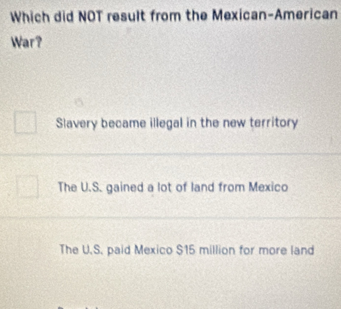 Which did NOT result from the Mexican-American
War?
Slavery became illegal in the new territory
The U.S. gained a lot of land from Mexico
The U.S. paid Mexico $15 million for more land