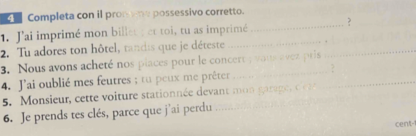 Completa con il promme possessivo corretto. 
? 
1. Jai imprimé mon billet ; et toi, tu as imprimé_ 
_ 
2. Tu adores ton hôtel, tandis que je déteste_ 
_ 
3. Nous avons acheté nos piaces pour le concert ; vous avez pris 
_ 
2 
4. J'ai oublié mes feutres ; tu peux me prêter ......._ 
5. Monsieur, cette voiture stationnée devant mon garage c 
6. Je prends tes clés, parce que j’ai perdu 
cent-1