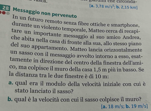 vasca. giarum che circonda-
[a.3,78m/s^2; b. 2,15 km ]
28 Messaggio non pervenuto
In un futuro remoto senza fibre ottiche e smartphone,
durante un violento temporale, Matteo cerca di recapi-
tare un importante messaggio al suo amico Andrea,
che abita nella casa di fronte alla sua, allo stesso piano
del suo appartamento. Matteo lancia orizzontalmente
un sasso con il messaggio avvolto intorno a esso, esat-
tamente in direzione del centro della finestra dell’ami-
co, ma colpisce il muro della casa 1,5 m più in basso. Se
la distanza tra le due finestre è di 10 m :
a. qual era il modulo della velocità iniziale con cui è
stato lanciato il sasso?
b. qual è la velocità con cui il sasso colpisce il muro?
[a. 18 m/s; b. 19 m/s ]