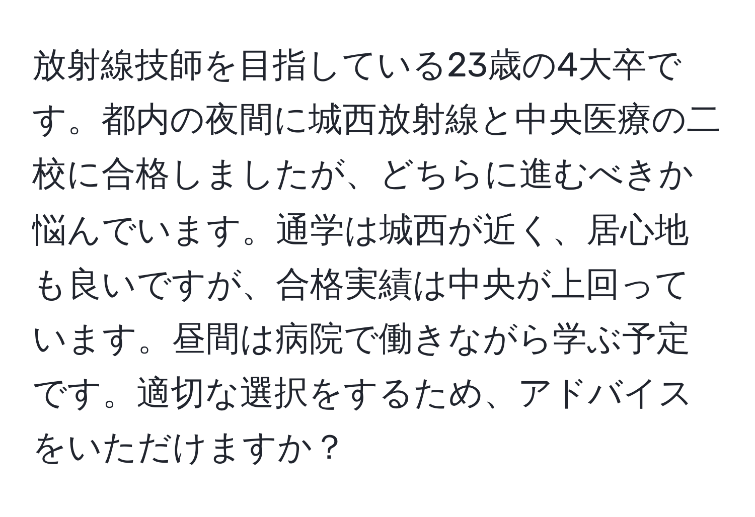 放射線技師を目指している23歳の4大卒です。都内の夜間に城西放射線と中央医療の二校に合格しましたが、どちらに進むべきか悩んでいます。通学は城西が近く、居心地も良いですが、合格実績は中央が上回っています。昼間は病院で働きながら学ぶ予定です。適切な選択をするため、アドバイスをいただけますか？