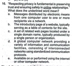 “Respecting privacy is fundamental in preserving
trust and ensuring safety in online relationships.'
What does the underlined word mean?
a. Messages distributed by electronic means
from one computer user to one or more
recipients via a network
b. The introductory page of a website, typically
serving as a table of contents for the site.
c. A set of related web pages located under a
single domain name, typically produced by
a single person or organization.
d. A global computer network providing a
variety of information and communication
facilities, consisting of interconnected
networks using standardized communication
protocols.
e. Available on or performed using the internet
or other computer network.