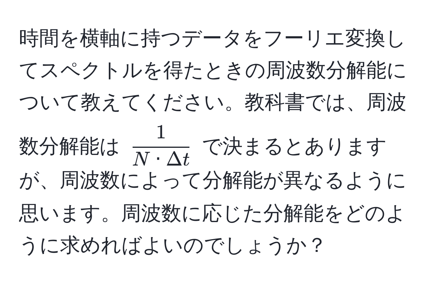 時間を横軸に持つデータをフーリエ変換してスペクトルを得たときの周波数分解能について教えてください。教科書では、周波数分解能は $ 1/N · Delta t $ で決まるとありますが、周波数によって分解能が異なるように思います。周波数に応じた分解能をどのように求めればよいのでしょうか？