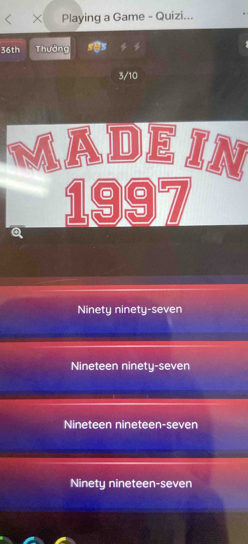 < Playing a Game - Quizi...
36th Thưởng
4
3/10
MADE IN
Q
1997
Ninety ninety-seven
Nineteen ninety-seven
Nineteen nineteen-seven
Ninety nineteen-seven