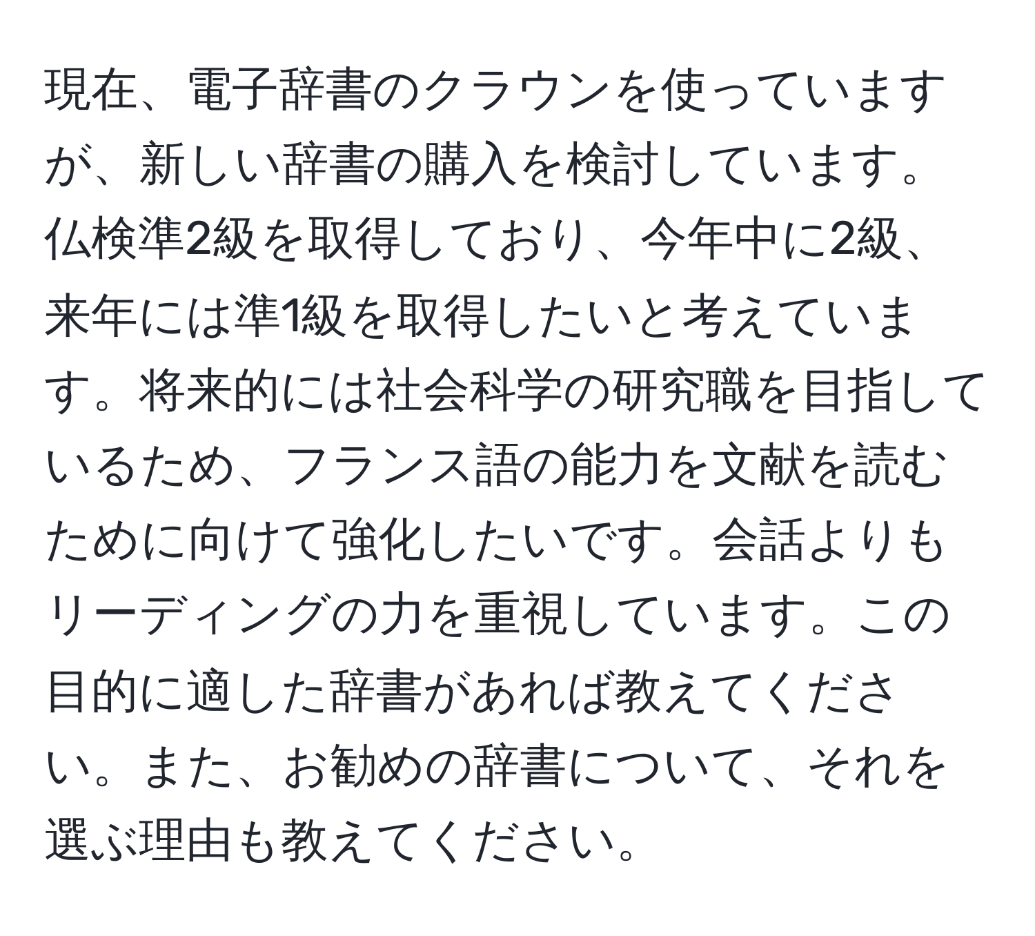 現在、電子辞書のクラウンを使っていますが、新しい辞書の購入を検討しています。仏検準2級を取得しており、今年中に2級、来年には準1級を取得したいと考えています。将来的には社会科学の研究職を目指しているため、フランス語の能力を文献を読むために向けて強化したいです。会話よりもリーディングの力を重視しています。この目的に適した辞書があれば教えてください。また、お勧めの辞書について、それを選ぶ理由も教えてください。