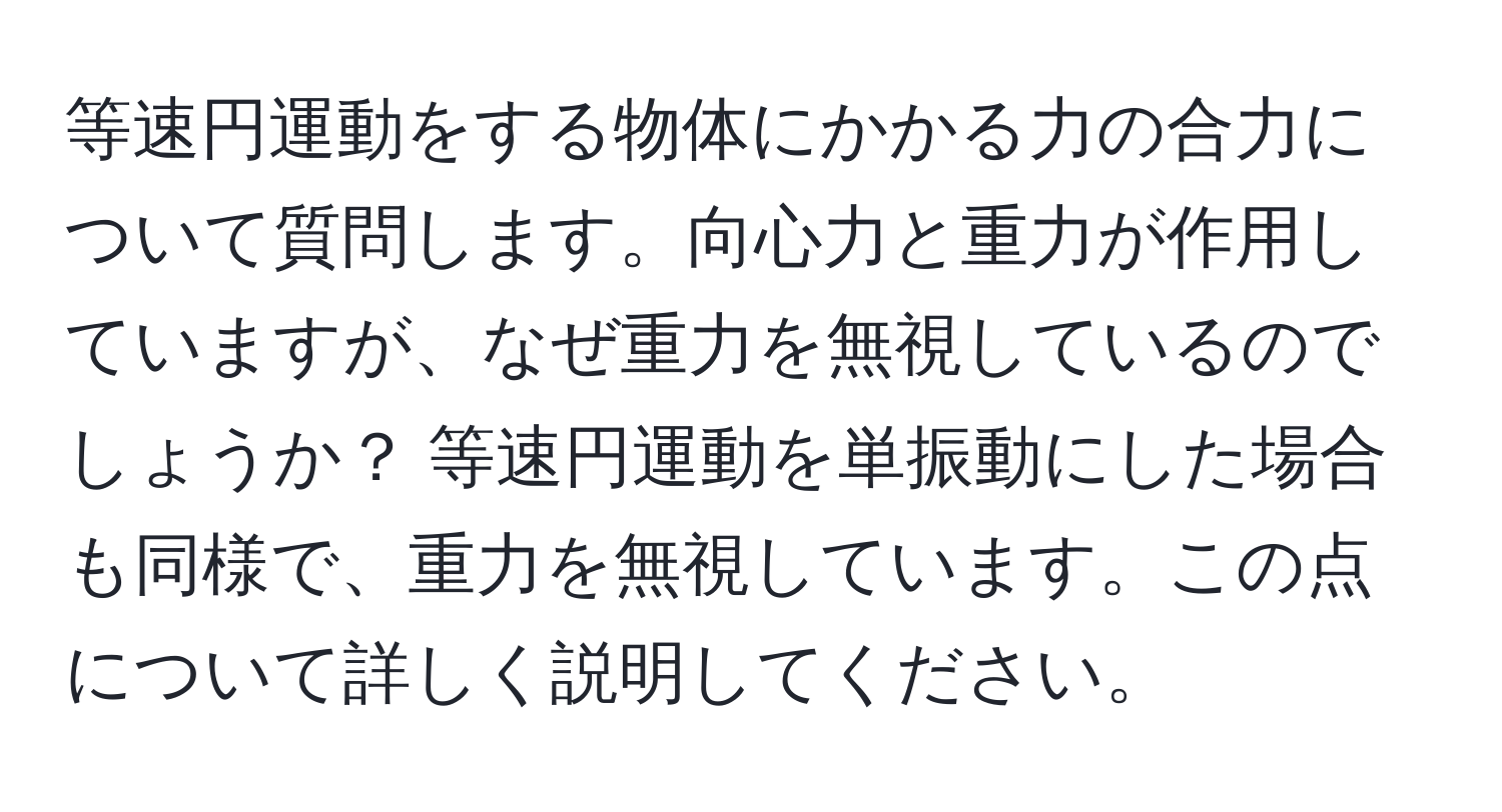 等速円運動をする物体にかかる力の合力について質問します。向心力と重力が作用していますが、なぜ重力を無視しているのでしょうか？ 等速円運動を単振動にした場合も同様で、重力を無視しています。この点について詳しく説明してください。