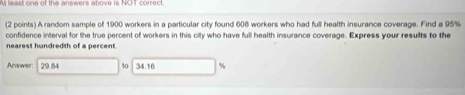 At least one of the answers above is NOT correct. 
(2 points) A random sample of 1900 workers in a particular city found 608 workers who had full health insurance coverage. Find a 95%
confidence interval for the true percent of workers in this city who have full health insurance coverage. Express your results to the 
nearest hundredth of a percent. 
Answer: 29.84 to 34.16 %