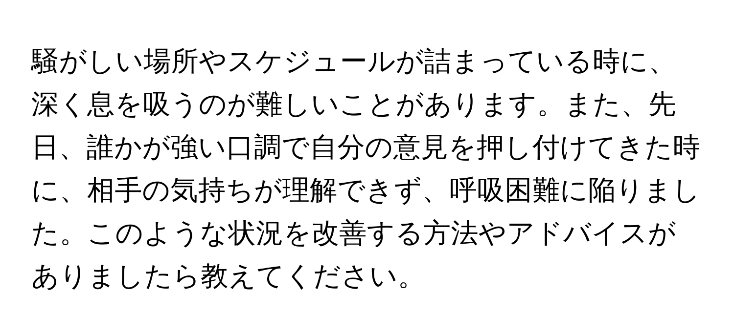 騒がしい場所やスケジュールが詰まっている時に、深く息を吸うのが難しいことがあります。また、先日、誰かが強い口調で自分の意見を押し付けてきた時に、相手の気持ちが理解できず、呼吸困難に陥りました。このような状況を改善する方法やアドバイスがありましたら教えてください。