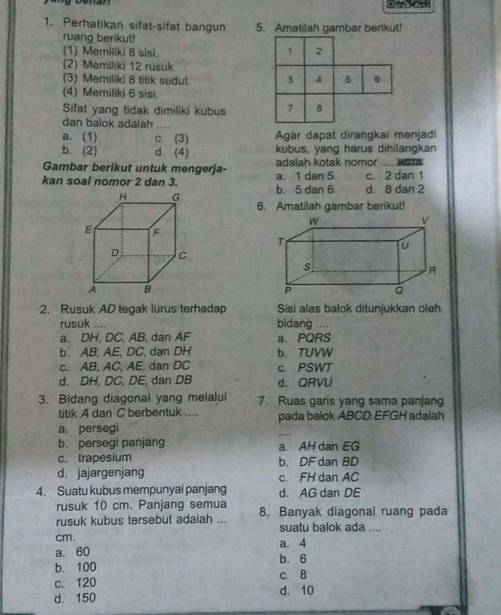 Perhatikan sifat-sifat bangun 5. Amatilah gambar benkut!
ruang berikut!
(1) Memiliki 8 slsi.
1 2
(2) Memiliki 12 rusuk
(3) Memiliki 8 titik sudut. 3 4 5 6
(4) Memiliki 6 sisi.
Sifat yang tidak dimiliki kubus
7 8
dan balok adalah_
a. (1) c. (3) Agar dapat dirangkai menjadi
b. (2) d. (4) kubus, yang harus dihilangkan
Gambar berikut untuk mengerja- adalah kotak nomor ... HOTS
kan soal nomor 2 dan 3. a. 1 dan 5 c. 2 dan 1
b. 5 dan 6 d. 8 dan 2
6. Amatilah gambar berikut!
2. Rusuk AD tegak lurus terhadap Sisi alas balok ditunjukkan oleh
rusuk_ bidang_
a. DH, DC, AB, dan AF a. PQRS
b. AB, AE, DC, dan DH b. TUVW
c. AB, AC, AE, dan DC c. PSWT
d. DH, DC, DE, dan DB d. QRVU
3. Bidang diagonal yang melalui 7. Ruas garis yang sama panjang
titik A dan C berbentuk ....
pada balok ABCD. EFGH adalah
a. persegi
b. persegi panjang
a. AH dan EG
c. trapesium
b. DF dan BD
d. jajargenjang c. FH dan AC
4. Suatu kubus mempunyai panjang d. AG dan DE
rusuk 10 cm. Panjang semua 8. Banyak diagonal ruang pada
rusuk kubus tersebut adalah ...
suatu balok ada ....
cm.
a. 4
a. 60 b. 6
b. 100
c. 8
c. 120
d. 10
d. 150