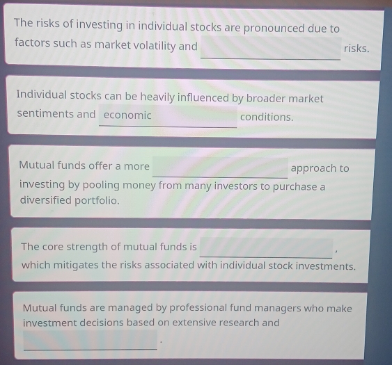 The risks of investing in individual stocks are pronounced due to 
_ 
factors such as market volatility and risks. 
Individual stocks can be heavily influenced by broader market 
sentiments and economic conditions. 
_ 
_ 
Mutual funds offer a more approach to 
investing by pooling money from many investors to purchase a 
diversified portfolio. 
_ 
The core strength of mutual funds is 
which mitigates the risks associated with individual stock investments. 
Mutual funds are managed by professional fund managers who make 
investment decisions based on extensive research and 
_