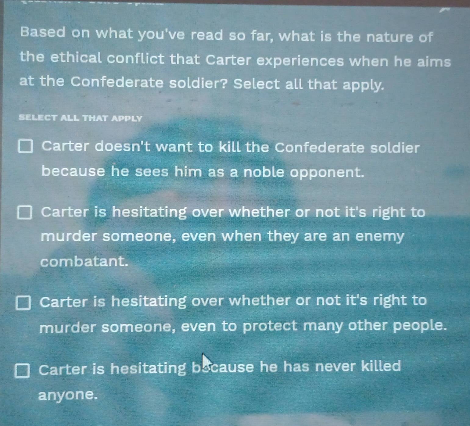 Based on what you've read so far, what is the nature of
the ethical conflict that Carter experiences when he aims
at the Confederate soldier? Select all that apply.
SELECT ALL THAT APPLY
Carter doesn't want to kill the Confederate soldier
because he sees him as a noble opponent.
Carter is hesitating over whether or not it's right to
murder someone, even when they are an enemy
combatant.
Carter is hesitating over whether or not it's right to
murder someone, even to protect many other people.
Carter is hesitating because he has never killed
anyone.