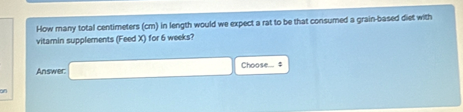 How many total centimeters (cm) in length would we expect a rat to be that consumed a grain-based diet with 
vitamin supplements (Feed X) for 6 weeks? 
Answer: □ 0 Choose... $ 
on