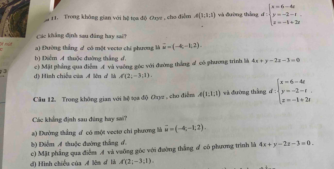 Ja 11. Trong không gian với hệ tọa độ Oxyz , cho điểm A(1;1;1) và đường thẳng d:beginarrayl x=6-4t y=-2-t. z=-1+2tendarray.
Các khẳng định sau đúng hay sai?
6t nút a) Đường thẳng đ có một vectơ chỉ phương là vector u=(-4;-1;2). 
C
b) Điểm A thuộc đường thẳng d.
3 c) Mặt phẳng qua điểm A và vuông góc với đường thẳng đ có phương trình là 4x+y-2z-3=0
d) Hình chiếu của A lên đ là A'(2;-3;1). 
Câu 12. Trong không gian với hệ tọa độ Oxyz , cho điểm A(1;1;1) và đường thẳng d:beginarrayl x=6-4t y=-2-t. z=-1+2tendarray.
Các khẳng định sau đúng hay sai?
a) Đường thẳng đ có một vectơ chỉ phương là vector u=(-4;-1;2).
b) Điểm A thuộc đường thắng d.
c) Mặt phẳng qua điểm A và vuông góc với đường thẳng đ có phương trình là 4x+y-2z-3=0.
d) Hình chiếu của A lên đ là A'(2;-3;1).