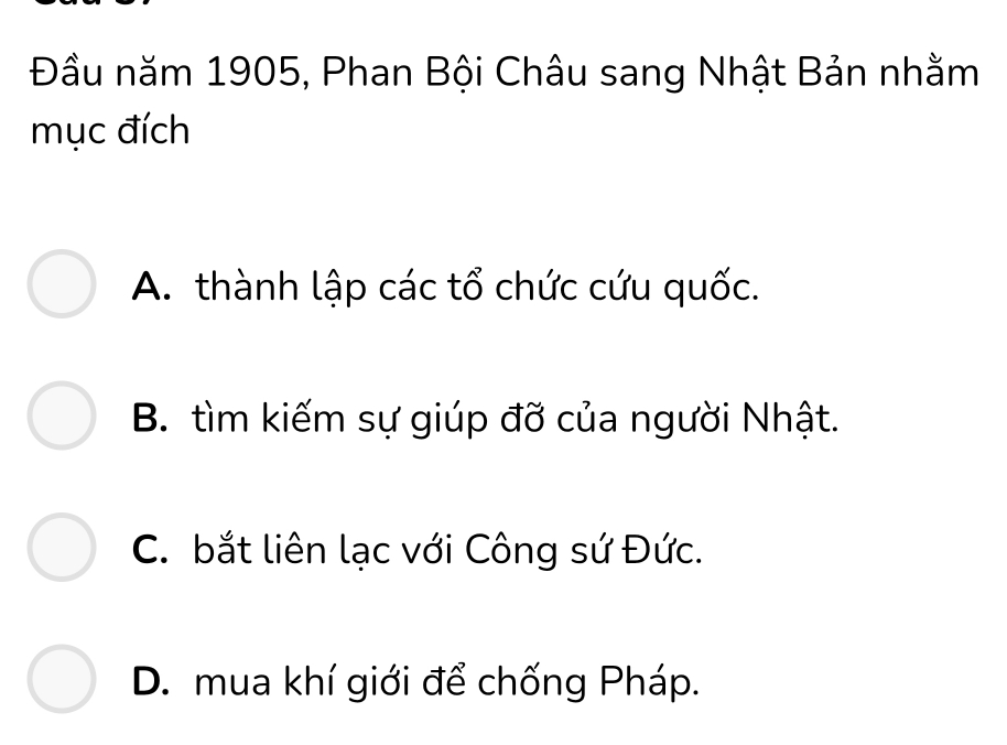 Đầu năm 1905, Phan Bội Châu sang Nhật Bản nhằm
mục đích
A. thành lập các tổ chức cứu quốc.
B. tìm kiếm sự giúp đỡ của người Nhật.
C. bắt liên lạc với Công sứ Đức.
D. mua khí giới để chống Pháp.