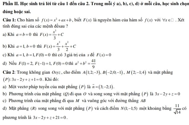 Phần II. Học sinh trả lời từ câu 1 đến câu 2. Trong mỗi ý a), b), c), d) ở mỗi câu, học sinh chọn
dúng hoặc sai.
Câu 1: Cho hàm số f(x)=x^2+ax+b , biết F(x) là nguyên hàm của hàm số f(x) với forall x∈ □. Xét
tính đúng sai của các mệnh đềsau ?
a) Khi a=b=0 thì F(x)= x^3/3 +C
b) Khi a=1,b=0 thì F(x)= x^3/3 + x^2/2 +C
c) Khi a=1,b=1,F(0)=0 thì có 3 giá trị của x đề F(x)=0
d) Nếu F(1)=2,F(-1)=1,F(0)=0 thì a^2+b^2= 41/9 
Câu 2: Trong không gian Oxyz , cho điểm A(1;2;-3),B(-2;0;-1),M(2;-1;4) và mặt phẳng
(P): 3x-2y+z+1=0. Khi đó:
a) Một vectơ pháp tuyến của mặt phăng (P) là vector n=(3;-2;1).
b) Phương trình của mặt phẳng (Q) đi qua O và song song với mặt phẳng (P) là 3x-2y+z=0
c) Phương trình của mặt phẳng đi qua M và vuông góc với đường thắng AB
d) Mặt phẳng (R) song song với mặt phăng (P) và cách điểm N(1;-1;5) một khoảng bằng  11/sqrt(14) c6
phương trình là 3x-2y+z+21=0.