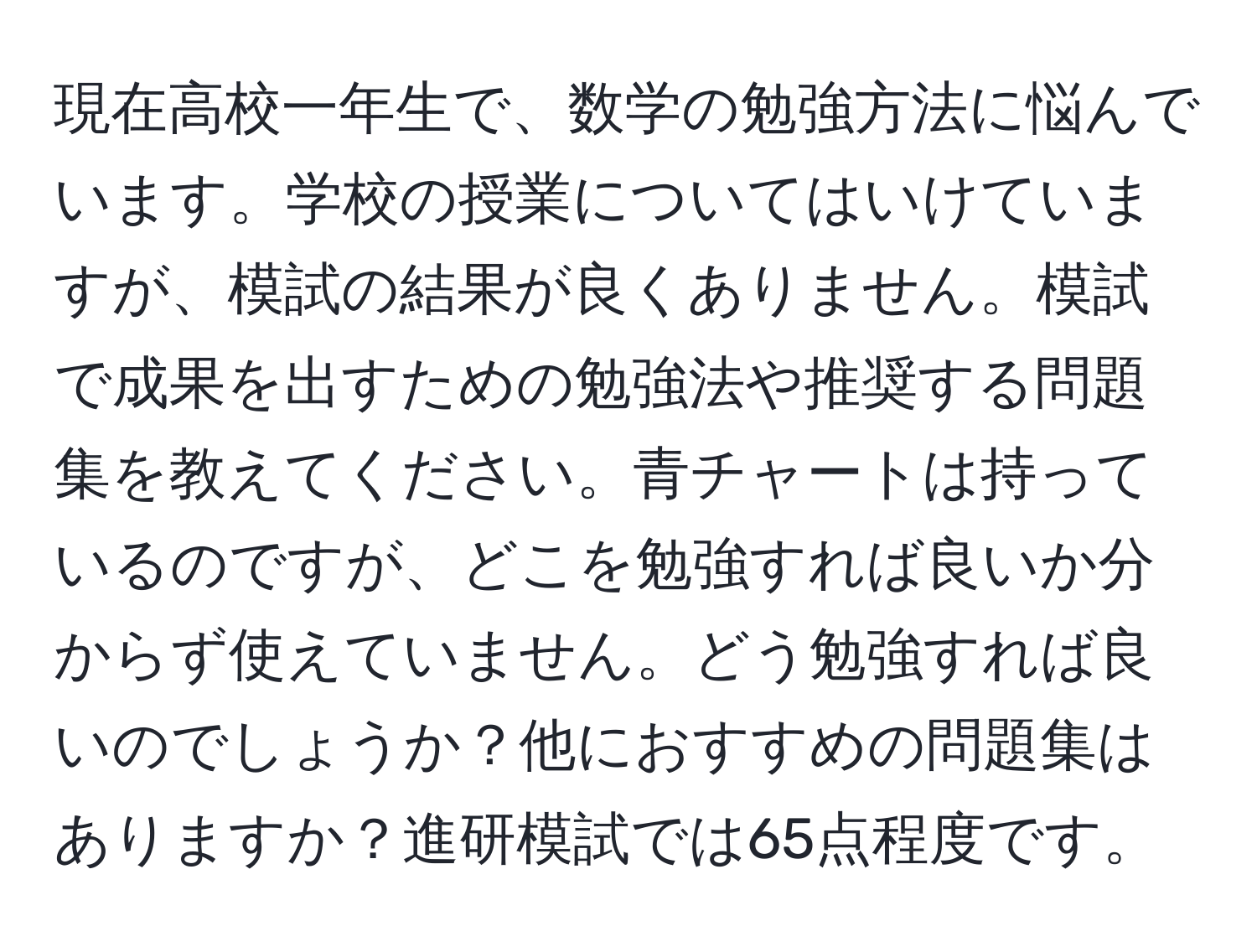 現在高校一年生で、数学の勉強方法に悩んでいます。学校の授業についてはいけていますが、模試の結果が良くありません。模試で成果を出すための勉強法や推奨する問題集を教えてください。青チャートは持っているのですが、どこを勉強すれば良いか分からず使えていません。どう勉強すれば良いのでしょうか？他におすすめの問題集はありますか？進研模試では65点程度です。