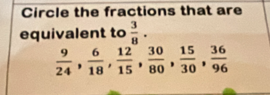 Circle the fractions that are 
equivalent to  3/8 .
 9/24 ,  6/18 ,  12/15 ,  30/80 ,  15/30 ,  36/96 