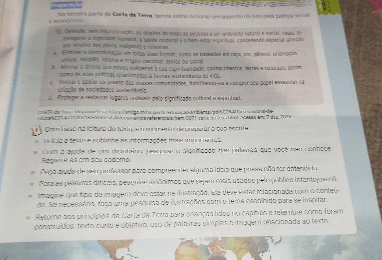 Na terceira parte da Carta da Terra, temos como assunto um aspecto da luta pela justiça social
e econômica:
12. Delender, sem discriminação, os direitos de todas as pessoas a um ambiente natural e social, capaz de
assegurar a dignidade humana, a saúde corporal e o bem-estar espiritual, concedendo especial atenção
os direitos dos povos indígenas e minorias,
a. Eliminar a discriminação em todas suas formas, como as baseadas em raça, cor, gênero, orientação
sexual, religião, idioma e origem nacional, étnica ou social.
b. Afirmar o direito dos povos indígenas à sua espiritualidade, conhecimentos, terras e recursos, assim
como às suas práticas relacionadas a formas sustentáveis de vida.
c. Honrar e apoiar os jovens das nossas comunidades, habilitando-os a cumprir seu papel essencial na
criação de sociedades sustentáveis.
d. Proteger e restaurar lugares notáveis pelo significado cultural e espiritual.
CARTA da Terra. Disponível em: https://antigo.mma.gov.br/educacao-ambiental/pol%C3%ADtica-nacional-de
educa%C3%47%C3%A3o-ambiental/documentos-referenciais/item/8071-carta-da-terra.html. Acesso em: 7 dez. 2023.
Com base na leitura do texto, é o momento de preparar a sua escrita:
Releia o texto e sublinhe as informações mais importantes.
Com a ajuda de um dicionário, pesquise o significado das palavras que você não conhece.
Registre-as em seu cademo.
Peça ajuda de seu professor para compreender alguma ideia que possa não ter entendido.
Para as palavras difíceis, pesquise sinônimos que sejam mais usados pelo público infantojuvenil.
Imagine que tipo de imagem deve estar na ilustração. Ela deve estar relacionada com o conteú-
do. Se necessário, faça uma pesquisa de ilustrações com o tema escolhido para se inspirar.
Retorne aos princípios da Carta da Terra para crianças lidos no capítulo e relembre como foram
construídos: texto curto e objetivo, uso de palavras simples e imagem relacionada ao texto.