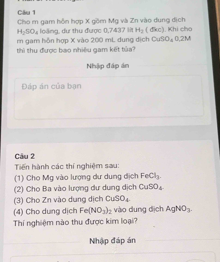 Cho m gam hỗn hợp X gồm Mg và Zn vào dung dịch
H_2SO_4 loãng, dư thu được 0,7437 lít H_2 ( đkc). Khi cho 
m gam hỗn hợp X vào 200 mL dung dịch CuSO_40, 2M
thì thu được bao nhiêu gam kết tủa? 
Nhập đáp án 
Đáp án của bạn 
Câu 2 
Tiến hành các thí nghiệm sau: 
(1) Cho Mg vào lượng dư dung dịch FeCl_3. 
(2) Cho Ba vào lượng dư dung dịch CuSO_4. 
(3) Cho Zn vào dung dịch CuSO_4. 
(4) Cho dung dịch Fe(NO_3)_2 vào dung dịch AgNO_3. 
Thí nghiệm nào thu được kim loại? 
Nhập đáp án