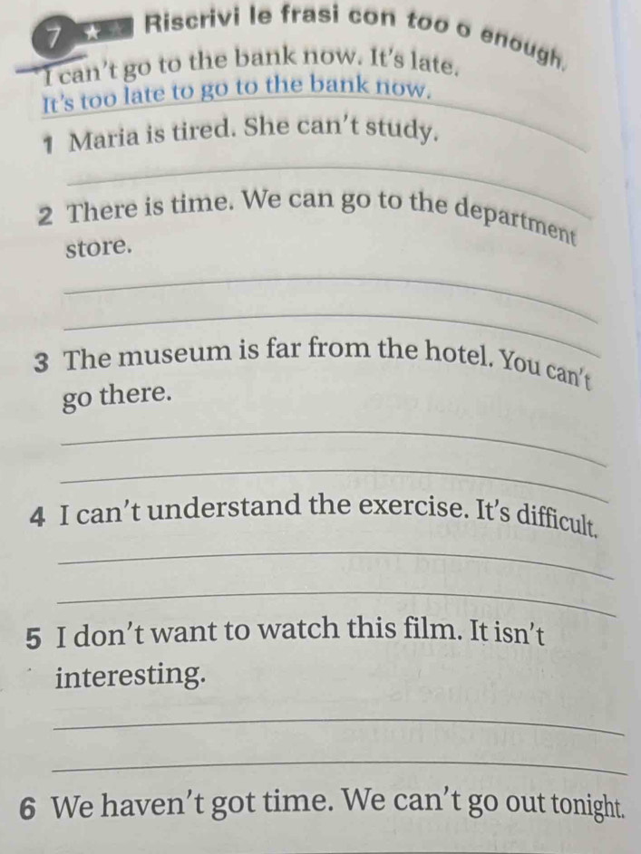 Riscrivi le frasi con too o enough, 
I can’t go to the bank now. It's late. 
It's too late to go to the bank now. 
1 Maria is tired. She can’t study. 
_ 
_ 
_ 
2 There is time. We can go to the department 
store. 
_ 
_ 
3 The museum is far from the hotel. You can't 
go there. 
_ 
_ 
4 I can’t understand the exercise. It’s difficult. 
_ 
_ 
5 I don’t want to watch this film. It isn’t 
interesting. 
_ 
_ 
6 We haven’t got time. We can’t go out tonight.