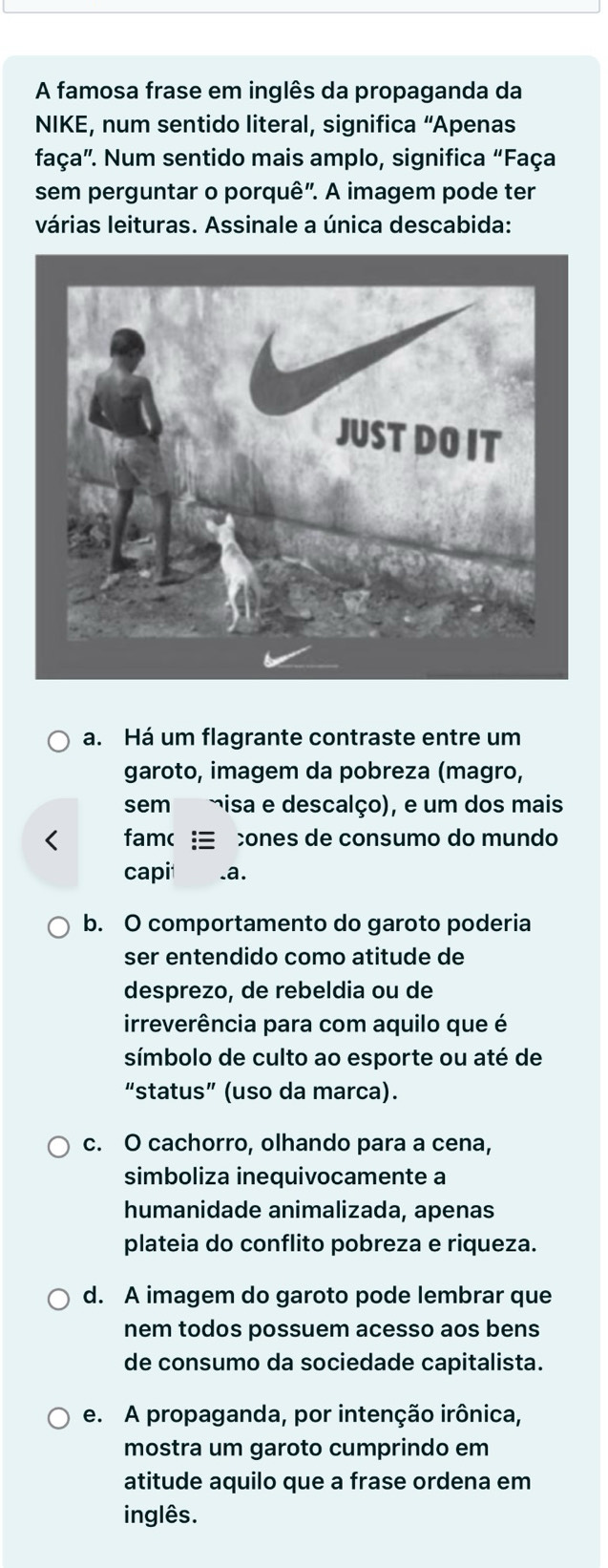 A famosa frase em inglês da propaganda da
NIKE, num sentido literal, significa “Apenas
faça". Num sentido mais amplo, significa “Faça
sem perguntar o porquê". A imagem pode ter
várias leituras. Assinale a única descabida:
a. Há um flagrante contraste entre um
garoto, imagem da pobreza (magro,
sem misa e descalço), e um dos mais
< fam ones de consumo do mundo
capi .a.
 b. O comportamento do garoto poderia
ser entendido como atitude de
desprezo, de rebeldia ou de
irreverência para com aquilo que é
símbolo de culto ao esporte ou até de
“status” (uso da marca).
c. O cachorro, olhando para a cena,
simboliza inequivocamente a
humanidade animalizada, apenas
plateia do conflito pobreza e riqueza.
d. A imagem do garoto pode lembrar que
nem todos possuem acesso aos bens
de consumo da sociedade capitalista.
e. A propaganda, por intenção irônica,
mostra um garoto cumprindo em
atitude aquilo que a frase ordena em
inglês.