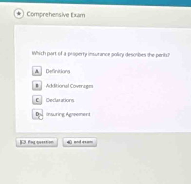 Comprehensive Exam
Which part of a property insurance policy describes the perils?
A Definitians
B Additional Coverages
C Declarations
De Insuring Agreement
flag question end exam