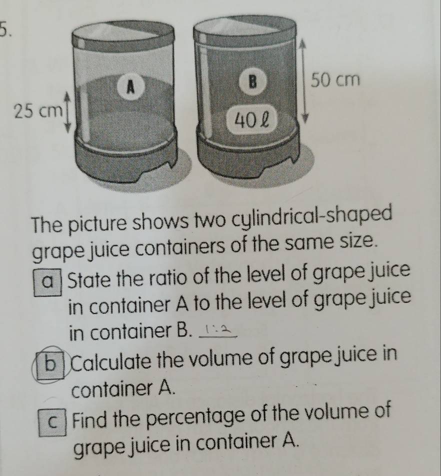 50 cm
40 £ 
The picture shows two cylindrical-shaped 
grape juice containers of the same size. 
a State the ratio of the level of grape juice 
in container A to the level of grape juice 
in container B._ 
b Calculate the volume of grape juice in 
container A. 
c Find the percentage of the volume of 
grape juice in container A.