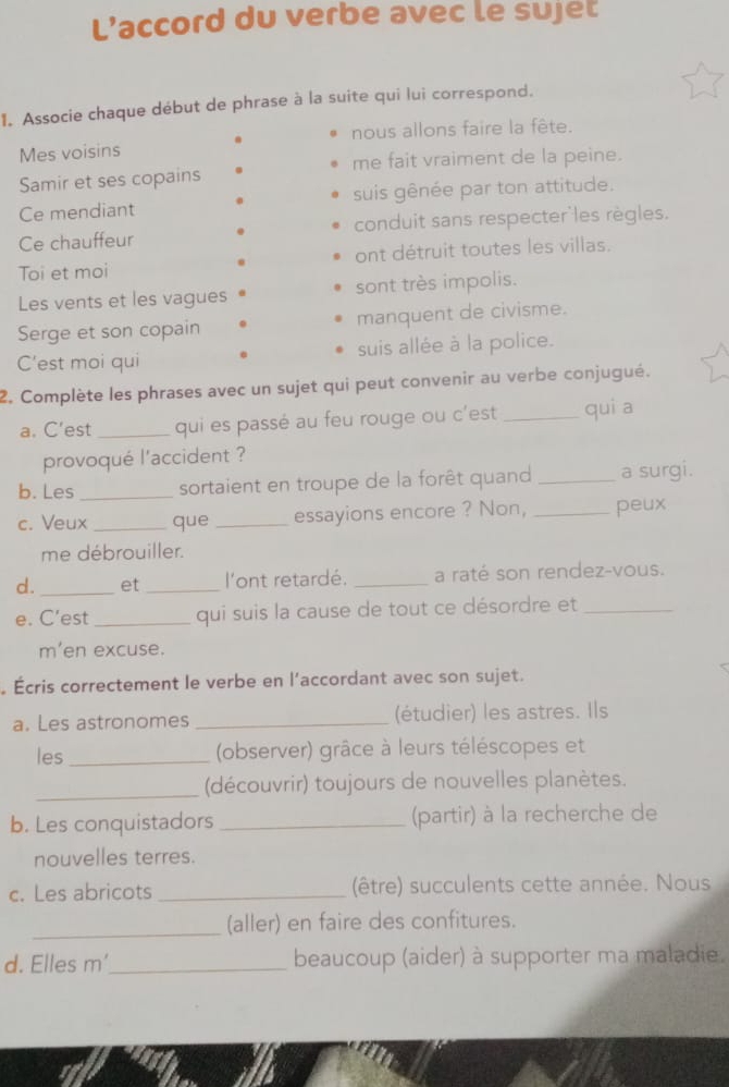 L’accord du verbe avec le sujet 
1. Associe chaque début de phrase à la suite qui lui correspond. 
nous allons faire la fête. 
Mes voisins 
me fait vraiment de la peine. 
Samir et ses copains 
Ce mendiant suis gênée par ton attitude. 
Ce chauffeur conduit sans respecter'les règles. 
Toi et moi ont détruit toutes les villas. 
Les vents et les vagues sont très impolis. 
Serge et son copain manquent de civisme. 
C’est moi qui suis allée à la police. 
2. Complète les phrases avec un sujet qui peut convenir au verbe conjugué. 
a. C’est _qui es passé au feu rouge ou c'est _qui a 
provoqué l'accident ? 
b. Les _sortaient en troupe de la forêt quand _a surgi. 
c. Veux _que _essayions encore ? Non, _peux 
me débrouiller. 
d._ et _l'ont retardé. _a raté son rendez-vous. 
e. C’est _qui suis la cause de tout ce désordre et_ 
m'en excuse. 
Écris correctement le verbe en l’accordant avec son sujet. 
a. Les astronomes _(étudier) les astres. Ils 
les _ (observer) grâce à leurs téléscopes et 
_(découvrir) toujours de nouvelles planètes. 
b. Les conquistadors _(partir) à la recherche de 
nouvelles terres. 
c. Les abricots _(être) succulents cette année. Nous 
_(aller) en faire des confitures. 
d. Elles m'_ beaucoup (aider) à supporter ma maladie.