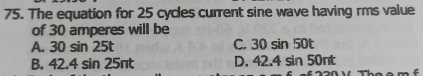 The equation for 25 cycles current sine wave having rms value
of 30 amperes will be
A. 30 sin 25t C. 30 sin 50t
B. 42.4 sin 25πt D. 42.4s in 50nt