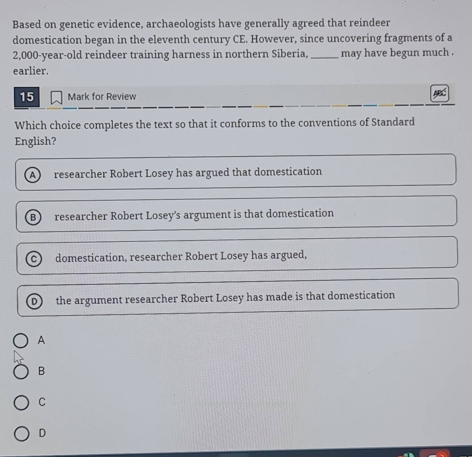 Based on genetic evidence, archaeologists have generally agreed that reindeer
domestication began in the eleventh century CE. However, since uncovering fragments of a
2,000-year-old reindeer training harness in northern Siberia, _may have begun much .
earlier.
15 Mark for Review
Which choice completes the text so that it conforms to the conventions of Standard
English?
A researcher Robert Losey has argued that domestication
B researcher Robert Losey’s argument is that domestication
C domestication, researcher Robert Losey has argued,
the argument researcher Robert Losey has made is that domestication
A
B
C
D