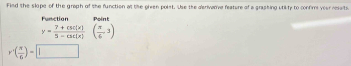 Find the slope of the graph of the function at the given point. Use the derivative feature of a graphing utility to confirm your results. 
Function Point
y= (7+csc (x))/5-csc (x) ( π /6 ,3)
y'( π /6 )=□