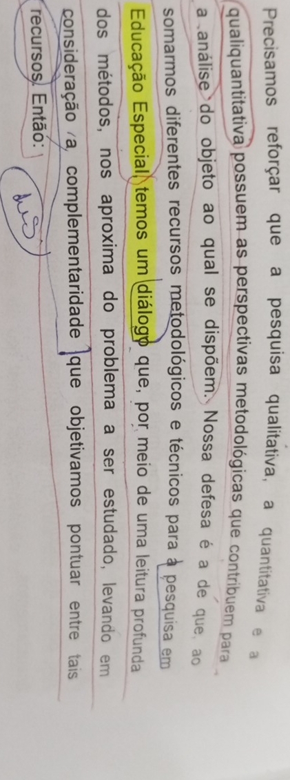 Precisamos reforçar que a pesquisa qualitativa, a quantitativa e a 
qualiquantitativa possuem as perspectivas metodológicas que contribuem para 
a análise do objeto ao qual se dispõem. Nossa defesa é a de que, ao 
somarmos diferentes recursos metodológicos e técnicos para à pesquisa em 
Educação Especial, temos um diálogo que, por meio de uma leitura profunda 
dos métodos, nos aproxima do problema a ser estudado, levando em 
consideração a, complementaridade que objetivamos pontuar entre tais 
recursos. Então: