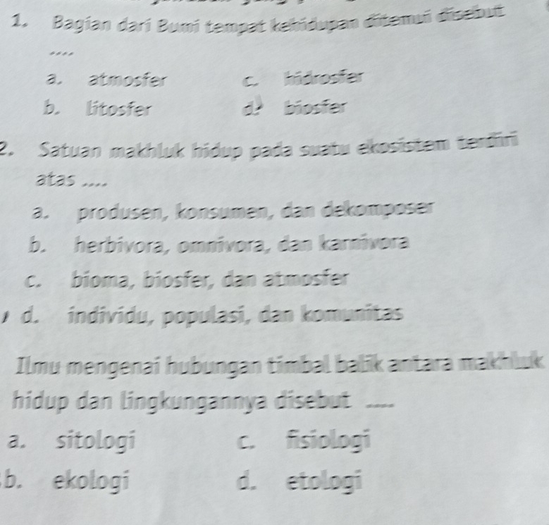 Bagian darí Bumi tempat kebidupan ditemui disebut
...*
a. atmosfer c.hidrosfer
b. litosfer d biosfer
2. Satuan makhluk hidup pada suatu ekosistem terđīri
atas ....
a. produsen, konsumen, dan dekomposer
b. herbívora, omnívora, dan karnívora
c. bioma, biosfer, dan atmosfer
d. individu, populasi, dan komunitas
Ilmu mengenai hubungan timbal balik antara makhluk
hidup dan lingkungannya disebut ....
a. sitologi c. fisiologi
b. ekologi d. etologi