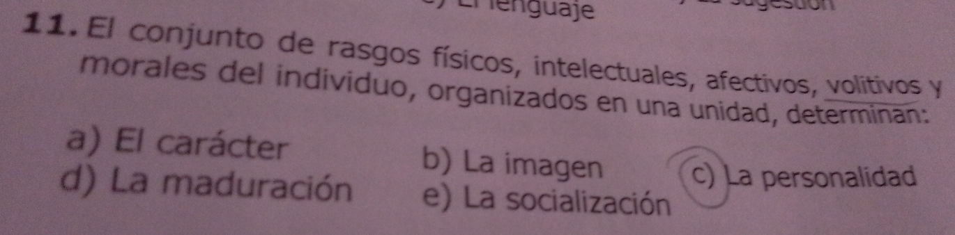 Lhenguaje
esuon
11. El conjunto de rasgos físicos, intelectuales, afectivos, volitivos y
morales del individuo, organizados en una unidad, determinan:
a) El carácter b) La imagen
c) La personalidad
d) La maduración e) La socialización