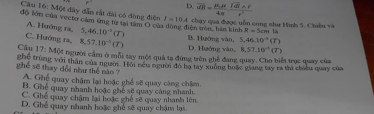 r^2
D. overline dB=frac mu _0mu 4π .frac Ivector dlwedge overline rr^3
Câu 16: Một dây dẫn rất dài có dòng điện I=10A chạy qua được uốn cong như Hình 5. Chiều và
độ lớn của vectơ cảm ứng từ tại tâm O của dòng điện tròn, bán kính R=5cm là
A. Hướng ra, 5, 46.10^(-5)(T
C. Hướng ra, 8, 57.10^(-5)(T)
B. Hướng vào, 5, 46.10^(-5)(T)
D. Hướng vào, 8, 57.10^(-5)(T)
Câu 17: Một người cầm ở mỗi tay một quả tạ đứng trên ghế đang quay. Cho biết trục quay của
ghế trùng với thân của người. Hỏi nếu người đó hạ tay xuống hoặc giang tay ra thì chiều quay của
ghế sẽ thay dổi như thế nào ?
A. Ghế quay chậm lại hoặc ghế sẽ quay càng chậm.
B. Ghế quay nhanh hoặc ghế sẽ quay càng nhanh.
C. Ghế quay chậm lại hoặc ghế sẽ quay nhanh lên.
D. Ghế quay nhanh hoặc ghế sẽ quay chậm lại.