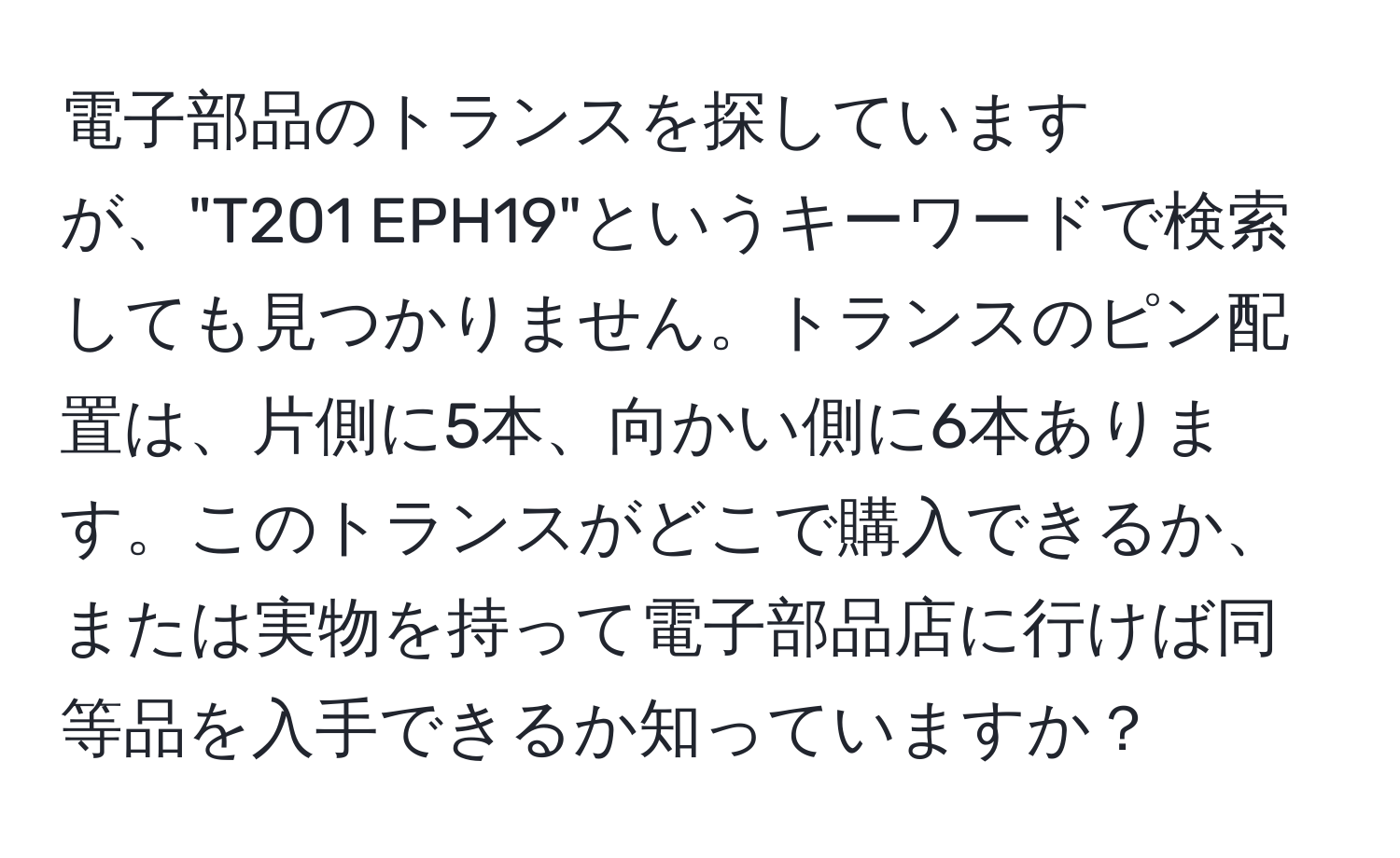 電子部品のトランスを探していますが、"T201 EPH19"というキーワードで検索しても見つかりません。トランスのピン配置は、片側に5本、向かい側に6本あります。このトランスがどこで購入できるか、または実物を持って電子部品店に行けば同等品を入手できるか知っていますか？