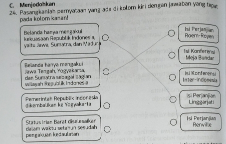 Menjodohkan 
24. Pasangkanlah pernyataan yang ada di kolom kiri dengan jawaban yang tepṭ 
pada kolom kanan! 
Belanda hanya mengakui 
Isi Perjanjian 
kekuasaan Republik Indonesia, 
Roem-Royen 
yaitu Jawa, Sumatra, dan Madura 
Isi Konferensi 
Meja Bundar 
Belanda hanya mengakui 
Jawa Tengah, Yogyakarta, 
Isi Konferensi 
dan Sumatra sebagai bagian Inter-Indonesia 
wilayah Republik Indonesia 
Pemerintah Republik Indonesia Isi Perjanjian 
dikembalikan ke Yogyakarta Linggarjati 
Status Irian Barat diselesaikan Isí Perjanjian 
dalam waktu setahun sesudah Renville 
pengakuan kedaulatan