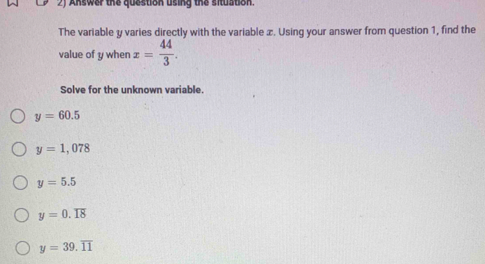 Answer the question using the situation.
The variable y varies directly with the variable x. Using your answer from question 1, find the
value of y when x= 44/3 . 
Solve for the unknown variable.
y=60.5
y=1,078
y=5.5
y=0.overline 18
y=39.overline 11