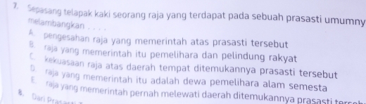 Sepasang telapak kaki seorang raja yang terdapat pada sebuah prasasti umumny
melambangkan . . . .
pengesahan raja yang memerintah atas prasasti tersebut
raja yang memerintah itu pemelihara dan pelindung rakyat
kekuasaan raja atas daerah tempat ditemukannya prasasti tersebut
raje yang memerintah itu adalah dewa pemelihara alam semesta
raja yang memerintah pernah melewati daerah ditemukannya prasasti ferc e
8. Dari Prasact