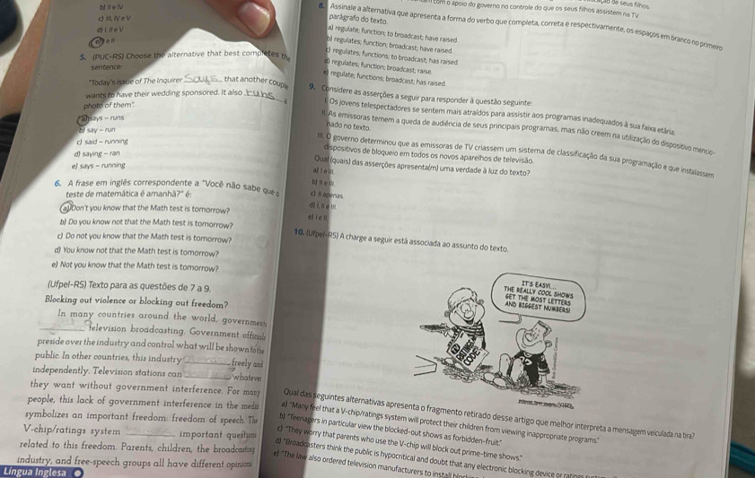 iV
E  com o apoio do governo no controle do que os seus filhos assistem na TV
QⅣeV
parâgrafo do texto
8  Assinale a alternativa que apresenta a forma do verbo que completa, correta e respectivamente, os espaços em branco no primero
a te
a) regulate; function; to broadcast; have raised.
wten
b) regulates; function; broadcast; have raised.
c) regulates; functions; to broadcast; has raised
5. (PUC-RS) Choose the alternative that best completes th
d) regulates; function; broadcast; raise.
sentence:
# regulate; functions; broadcast; has raised.
*Taday's issue of The Inquirer_ that another coup! 9. Considere as asserções a seguir para responder à questão seguintes
wants to have their wedding sponsored. It also
phote of them"
Os jovens telespectadores se sentem mais atraídos para assistir aos programas inadequados à sua faixa etária.
51 Lhys=/uns
nado no texto
II. As emissoras temem a queda de audiência de seus principais programas, mas não creem na utilização do dispositivo mencio-
bJ dispositivos de bloqueio em todos os novos aparelhos de televisão.
IIt. O governo determinou que as emissoras de TV criassem um sistera de classificação da sua programação e que instalassera
d 6dyviy=7 an
c Lad-n/nin Qual (quais) das asserções apresenta(m) uma verdade à luz do texto?
e) LIYS=runcerts
al l e nt.
b]Ⅱ∈W
6. A frase em inglês correspondente a "Você não sabe ques cIapenas
teste de matemática é amanhã?" é
a!Don't you know that the Math test is tomorrow? e) fe l
b) Do you know not that the Math test is tomorrow?
c) Do not you know that the Math test is tomorrow?
10. (Ufpel-R5) A charge a seguir está associada ao assunto do texto
d) You know not that the Math test is tomorrow?
e) Not you know that the Math test is tomorrow?
(Ufpel-RS) Texto para as questões de 7 a 9.
Blocking out violence or blocking out freedom?
In many countries around the world, government
_television broadcasting. Government officl
preside over the industry and control what will be shown to the
public. In other countries, this industry _ reely and
independently. Television stations can _whateve
they want without government interference. For masy Qual das seguintes alternativas ap retirado desse artigo que melhor interpreta a mensagem veiculada na tra?
people, this lack of government interference in the medi a) "Many feel that a V-chip/ratings system will protect their children from viewing inappropriate programs."
symbolizes an important freedom: freedom of speech. The b "Teenagers in particular view the blocked-out shows as forbidden-fruit."
V-chip/ratings system _important questin
c) "They worry that parents who use the V-chip will block out prime-time shows."
related to this freedom. Parents, children, the broadcasting
industry, and free-speech groups all have different opinions e! "The law also ordered television manufacturers to install hin r d) "Broadcasters think the public is hypocritical and doubt that any electronic blocking device or ratio
Língua Inglesa