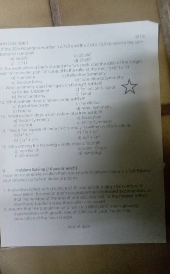 SET B
ATH 1100: QUIZ 1
If the 20th Fibonacci number is 6,765 and the 21st is 10,946, what is the 24th
bonacci number?
a) 46.368 c) 28.657
b) 17,711 d) 29,657
0. This exists when a line is divided into two parts and the ratio of the longer
part ''a'' to shorter part ''b'' is equal to the ratio of the sum ''a+b'' to ''a''.
a) Number e c) Reflection Symmetry
b) Golden Ratio d) Translational Symmetry
1. What symmetry does the figure on the right exhibit?
a) Radial & Bilateral c Reflection & Spiral
b) Rotational only d) Spiral
12. What pattern does a honeycomb exhibit?
a) Radial Symmetry c) Tesellation
b) Fractal d) Mirror Symmetry
13. What pattern does a root system of a tree exhibit?
a) Radial Symmetry c) Tesellation
b) Fractal d) Mirror Symmetry
14. ''Twice the square of the sum of x and y'' is written symbolically as
c] 2(x+y)^2
a 2x^2+y^2
b)  1/2 (x^2+y^2)
d 2x^2+2y^2
15. Who among the following constructed a tractal?
aj von Dutch c) vonn Gogh
b) Minkowski d) Minskrleg
IL Problem Solving (10 points each)
Show your complete solution then box your final anwer, Use e=2.718 Expiness
your answers up to two decimal places.
1. A scientist started with a culture of 30 bacteria in a dish. The number of
bacteria at the end of each successive hour increased exponentially, so
that the number at the end of one day was 440. To the neares million,
how many bacteria were there after one week?
2. Assume that the population of a town is 3.650 in 2010 and is growing
exponentially with growth rate of 3.3% each year, Predict the
population of the tawn in 2024.
--end of quiz--